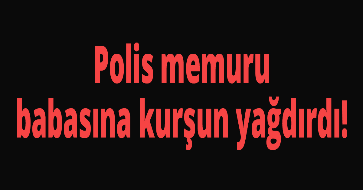 Polis memuru babasına kurşun yağdırdı!