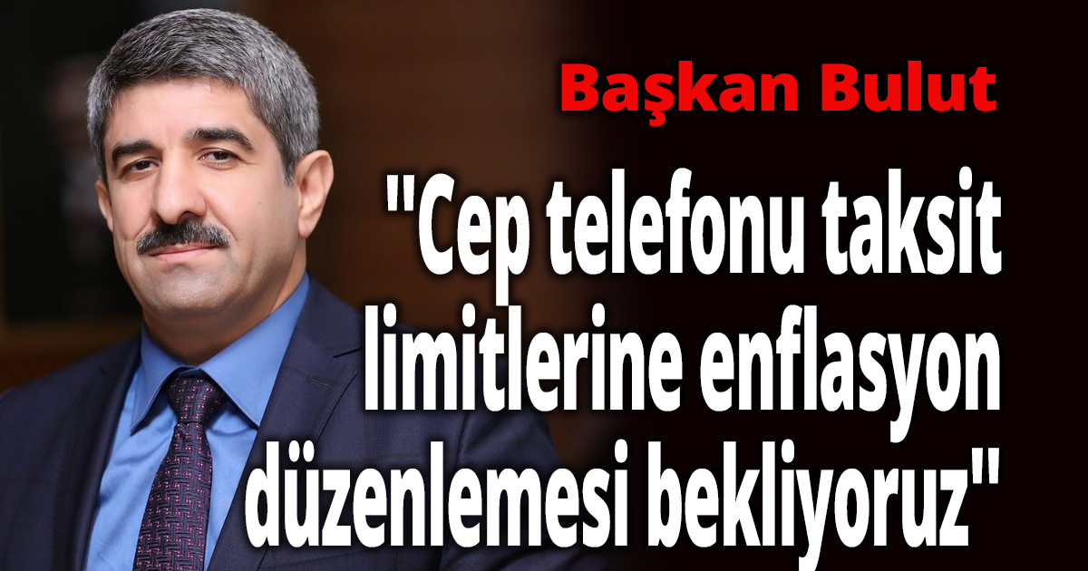 Başkan Bulut ''Cep telefonu taksit limitlerine enflasyon düzenlemesi bekliyoruz''