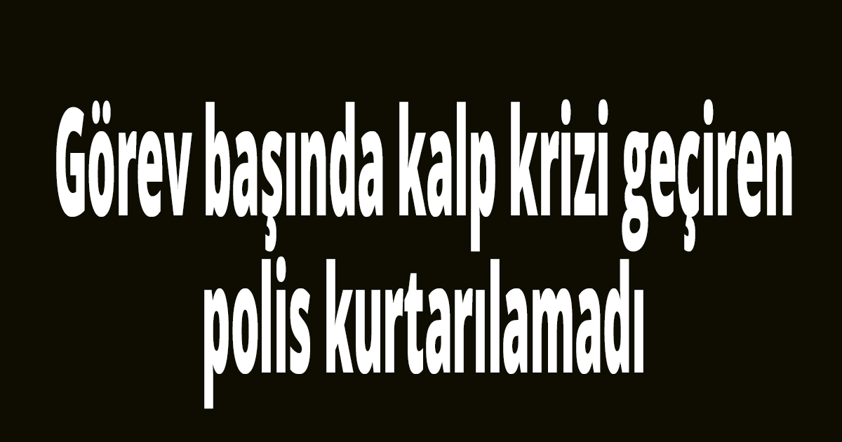 Görev başında kalp krizi geçiren polis kurtarılamadı