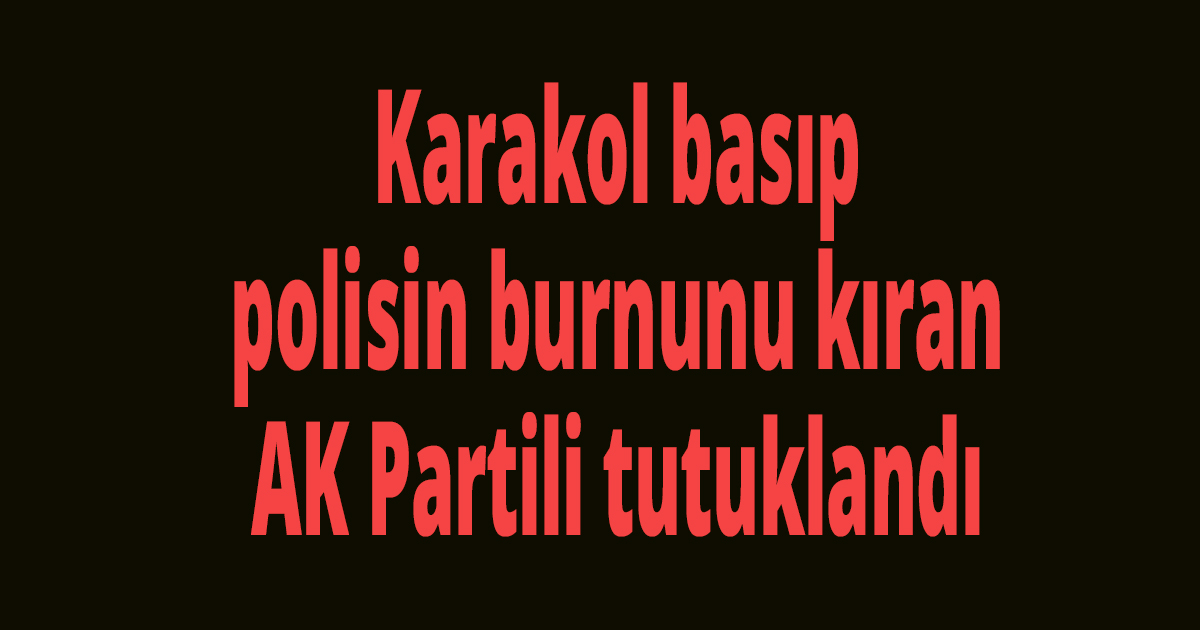 Karakol basıp polisin burnunu kıran AK Partili tutuklandı