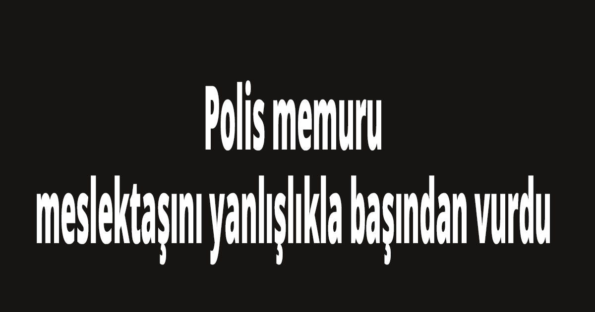 Polis memuru, meslektaşını yanlışlıkla başından vurdu