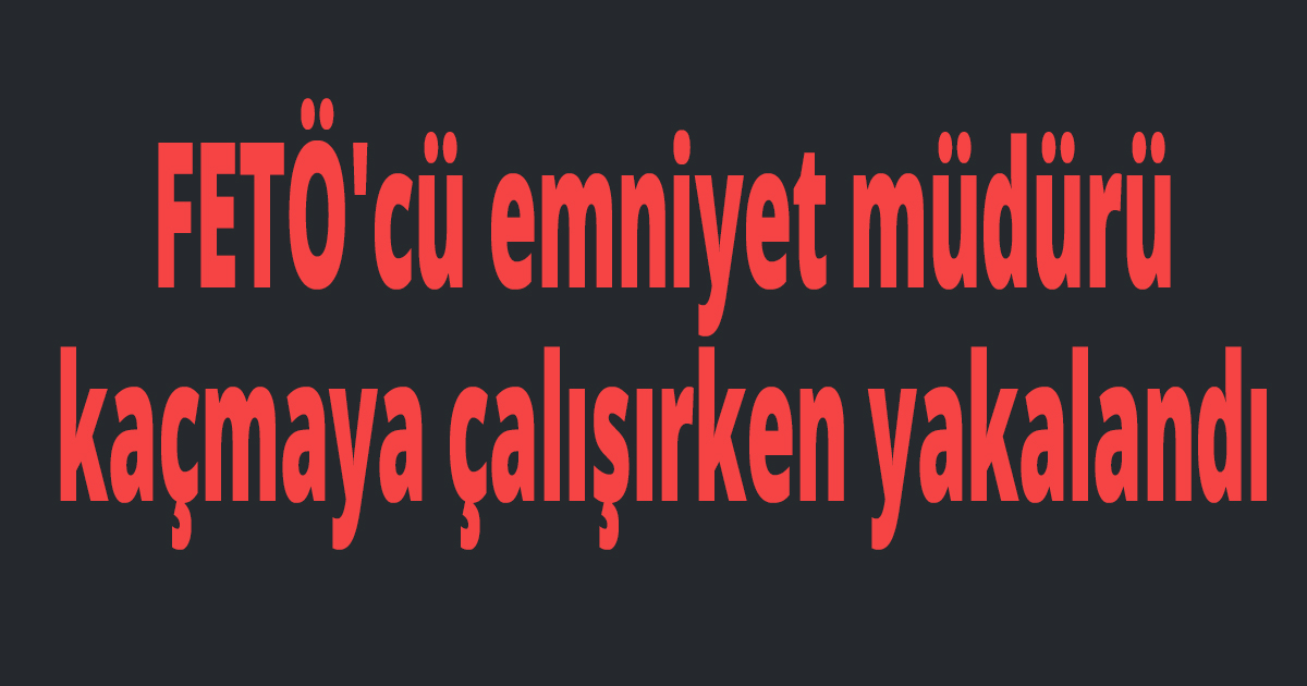 FETÖ'cü emniyet müdürü kaçmaya çalışırken yakalandı