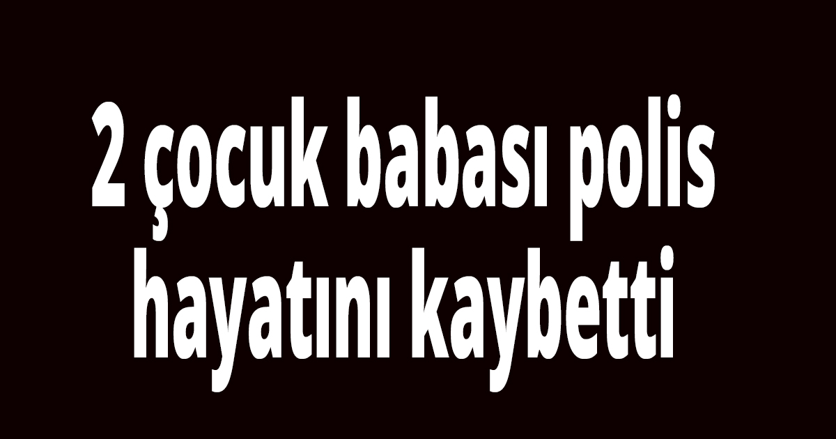 2 çocuk babası polis hayatını kaybetti