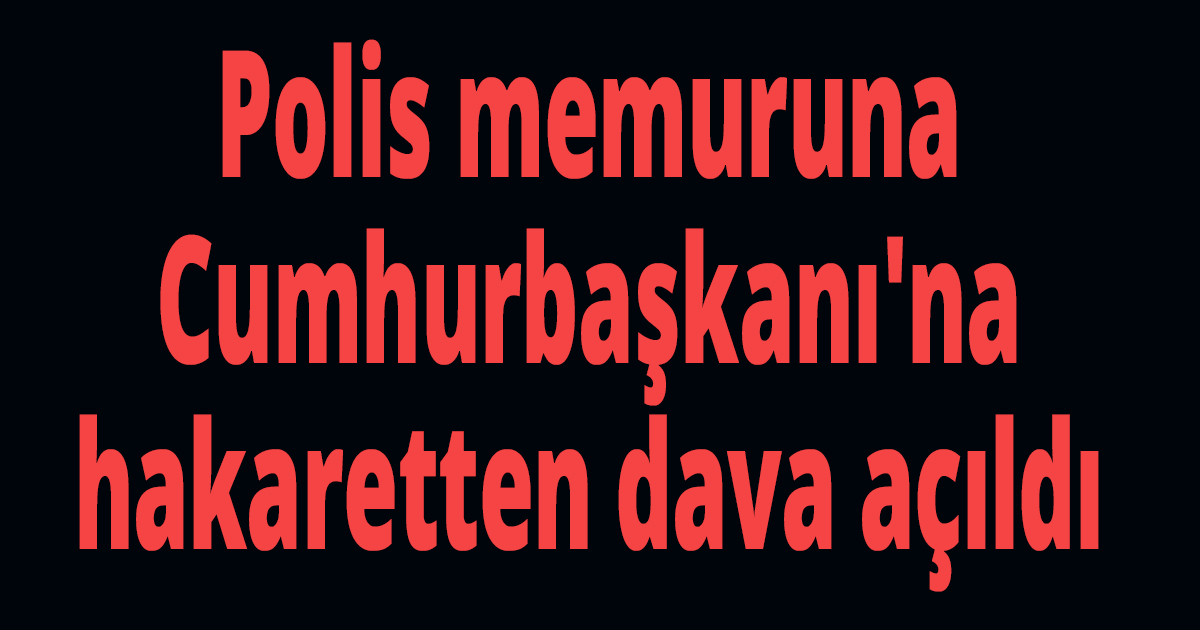 Polis memuruna Cumhurbaşkanı'na hakaretten dava açıldı