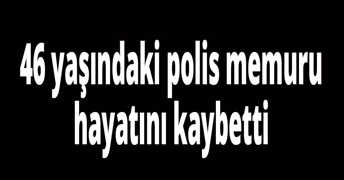 46 yaşındaki polis memuru hayatını kaybetti