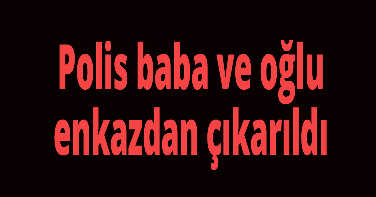 Polis baba ve oğlu enkazdan çıkarıldı