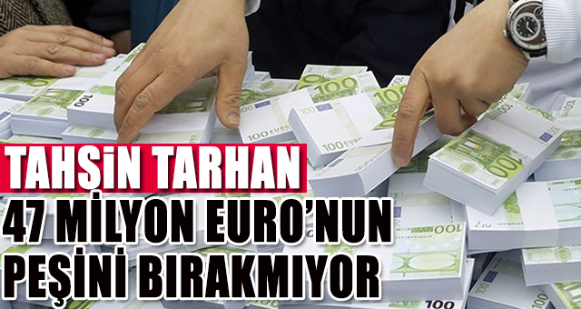 TAHSİN TARHAN 47 MİLYON EURO’NUN PEŞİNİ BIRAKMIYOR