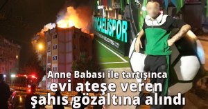 Anne ve babası ile tartışınca evi ateşe veren şahıs gözaltına alındı