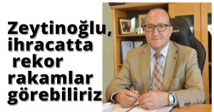 Zeytinoğlu,  ihracatta rekor rakamlar görebiliriz