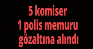 5 komiser 1 polis gözaltına alındı