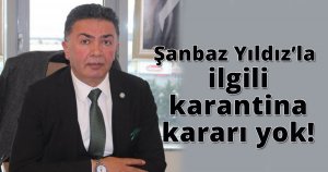 Şanbaz Yıldız’la ilgili karantina kararı yok!