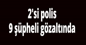 2'si polis 9 şüpheli gözaltında