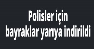 Polisler için bayraklar yarıya indirildi