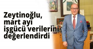  Zeytinoğlu, mart ayı işgücü verilerini değerlendirdi 