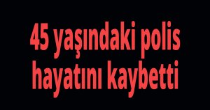 45 yaşındaki polis hayatını kaybetti