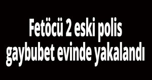 Fetöcü 2 eski polis gaybubet evinde yakalandı
