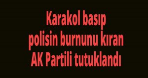 Karakol basıp polisin burnunu kıran AK Partili tutuklandı