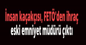 İnsan kaçakçısı, FETÖ'den ihraç edilen eski emniyet müdürü çıktı