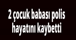 2 çocuk babası polis hayatını kaybetti