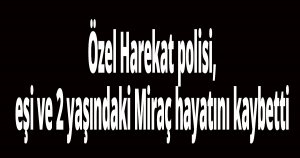 Özel Harekat polisi, eşi ve 2 yaşındaki Miraç hayatını kaybetti
